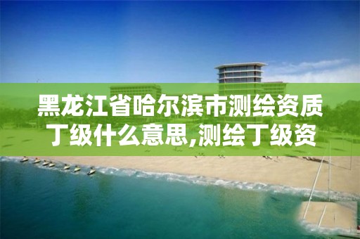 黑龍江省哈爾濱市測繪資質丁級什么意思,測繪丁級資質申報條件