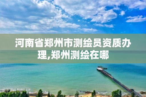 河南省鄭州市測繪員資質辦理,鄭州測繪在哪