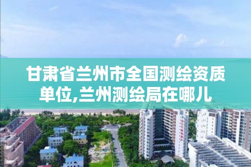 甘肅省蘭州市全國測繪資質單位,蘭州測繪局在哪兒