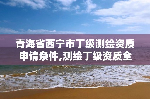 青海省西寧市丁級測繪資質申請條件,測繪丁級資質全套申請文件