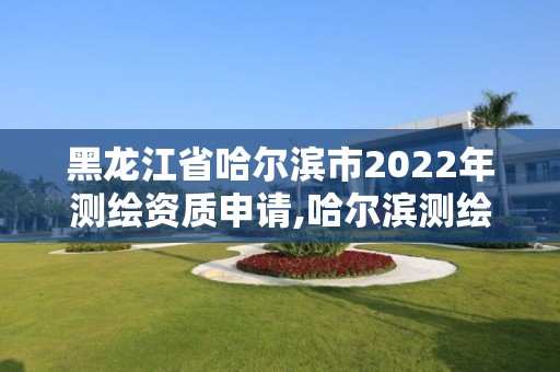 黑龍江省哈爾濱市2022年測繪資質申請,哈爾濱測繪局在哪