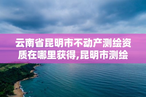 云南省昆明市不動產測繪資質在哪里獲得,昆明市測繪管理中心。