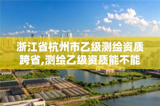 浙江省杭州市乙級測繪資質跨省,測繪乙級資質能不能做省外的項目