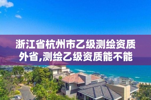 浙江省杭州市乙級測繪資質外省,測繪乙級資質能不能做省外的項目