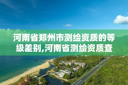 河南省鄭州市測繪資質的等級差別,河南省測繪資質查詢。