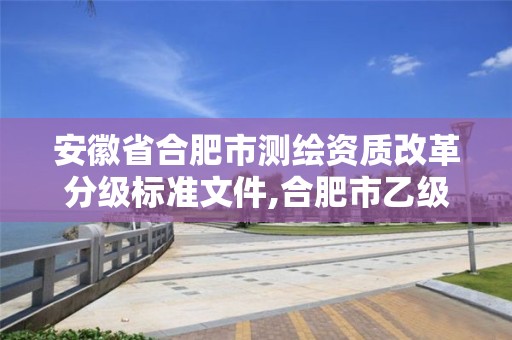 安徽省合肥市測(cè)繪資質(zhì)改革分級(jí)標(biāo)準(zhǔn)文件,合肥市乙級(jí)測(cè)繪公司