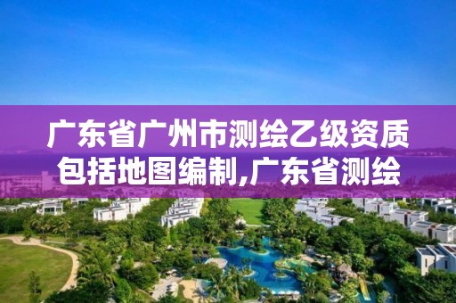 廣東省廣州市測繪乙級資質包括地圖編制,廣東省測繪資質辦理流程