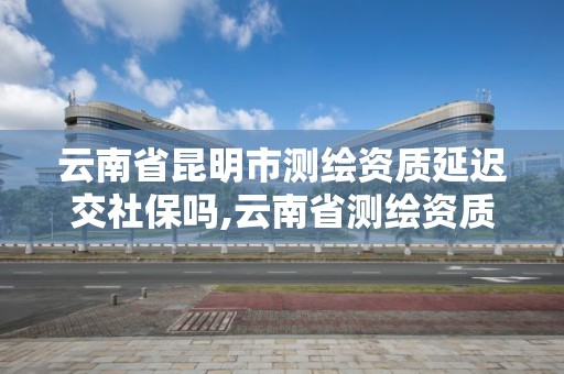 云南省昆明市測繪資質延遲交社保嗎,云南省測繪資質辦理