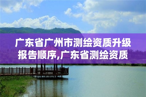 廣東省廣州市測繪資質升級報告順序,廣東省測繪資質管理系統