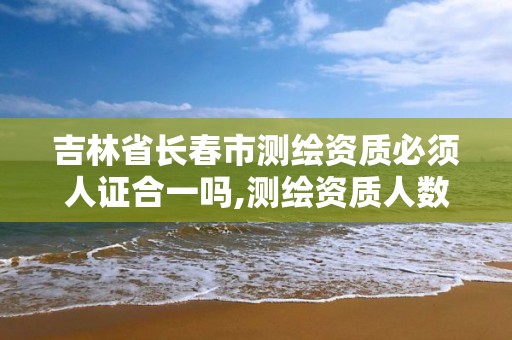 吉林省長春市測繪資質必須人證合一嗎,測繪資質人數要求。