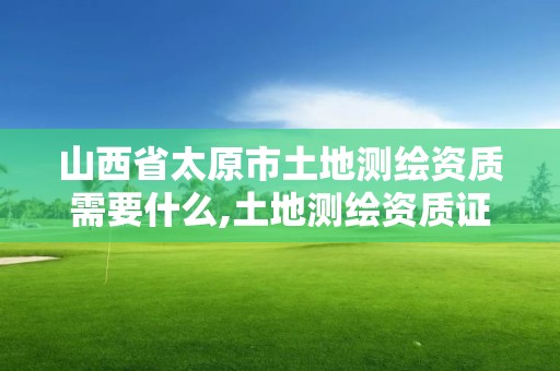 山西省太原市土地測繪資質需要什么,土地測繪資質證書。