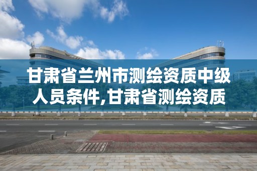 甘肅省蘭州市測繪資質中級人員條件,甘肅省測繪資質單位