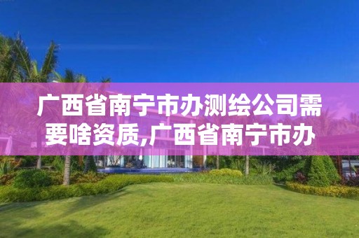 廣西省南寧市辦測繪公司需要啥資質,廣西省南寧市辦測繪公司需要啥資質嗎