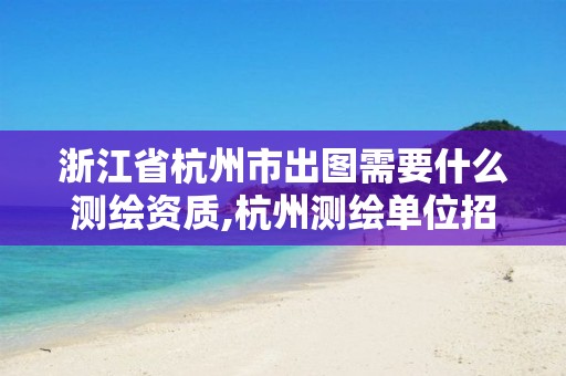 浙江省杭州市出圖需要什么測繪資質,杭州測繪單位招聘。