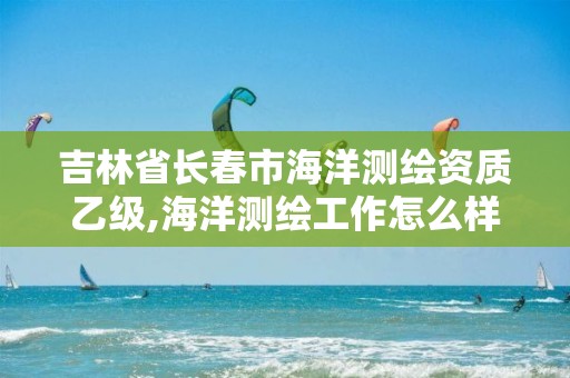 吉林省長春市海洋測繪資質(zhì)乙級,海洋測繪工作怎么樣