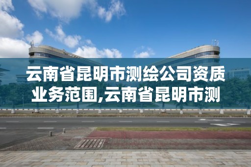 云南省昆明市測繪公司資質業務范圍,云南省昆明市測繪公司資質業務范圍是什么。