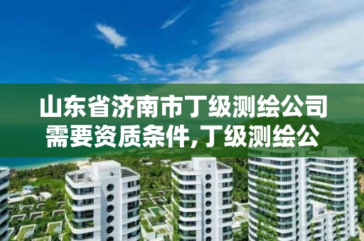 山東省濟南市丁級測繪公司需要資質條件,丁級測繪公司注冊條件