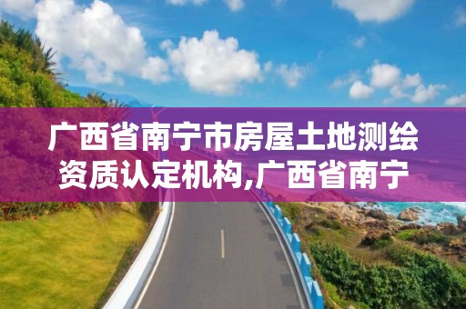 廣西省南寧市房屋土地測繪資質認定機構,廣西省南寧市房屋土地測繪資質認定機構電話