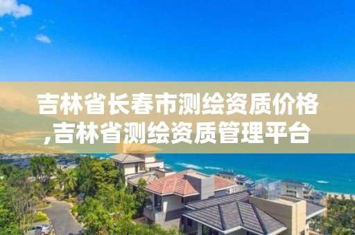 吉林省長春市測繪資質價格,吉林省測繪資質管理平臺