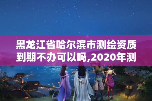 黑龍江省哈爾濱市測繪資質到期不辦可以嗎,2020年測繪資質續期怎么辦理。