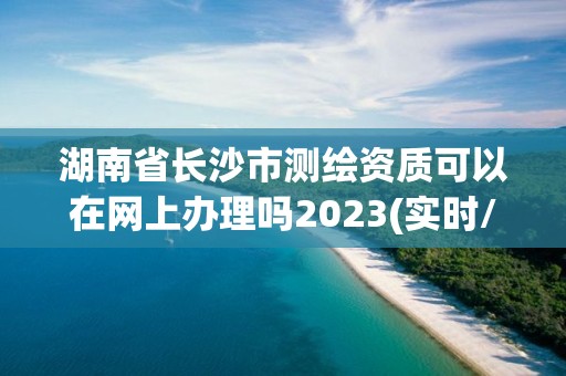 湖南省長沙市測繪資質可以在網上辦理嗎2023(實時/更新中)