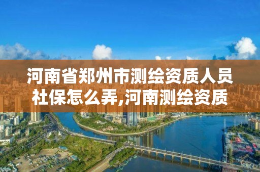 河南省鄭州市測繪資質人員社保怎么弄,河南測繪資質公示。