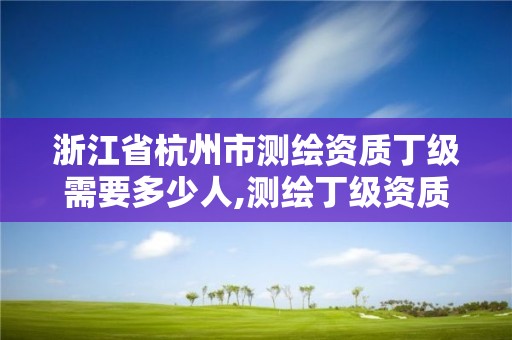 浙江省杭州市測繪資質丁級需要多少人,測繪丁級資質人員條件。