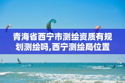 青海省西寧市測繪資質有規劃測繪嗎,西寧測繪局位置