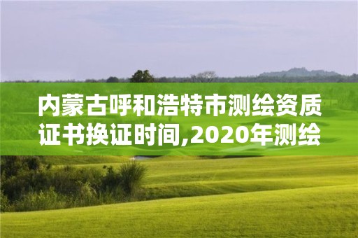 內蒙古呼和浩特市測繪資質證書換證時間,2020年測繪資質換證。