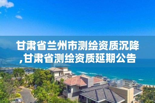 甘肅省蘭州市測繪資質沉降,甘肅省測繪資質延期公告