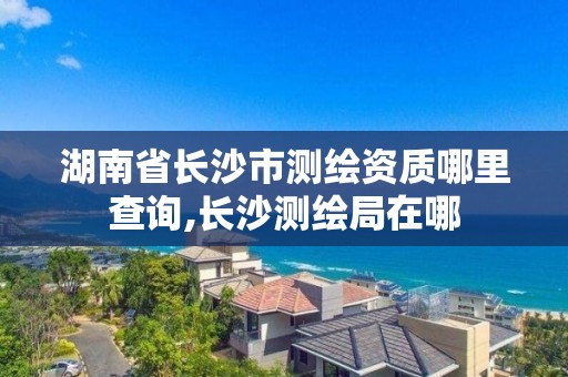 湖南省長沙市測繪資質哪里查詢,長沙測繪局在哪