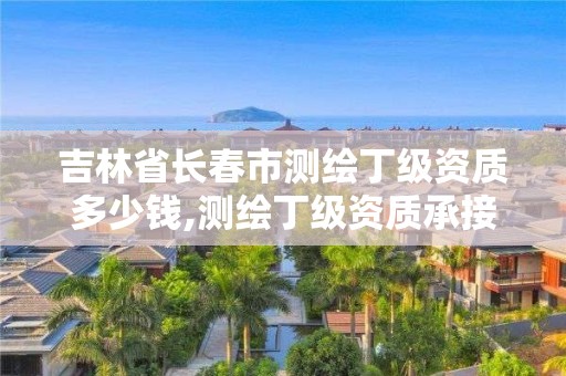 吉林省長春市測繪丁級資質多少錢,測繪丁級資質承接范圍