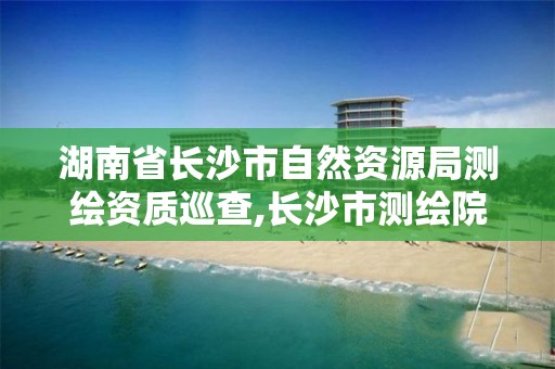 湖南省長沙市自然資源局測繪資質巡查,長沙市測繪院