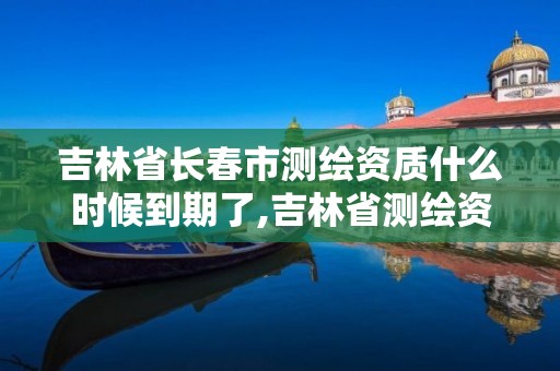 吉林省長(zhǎng)春市測(cè)繪資質(zhì)什么時(shí)候到期了,吉林省測(cè)繪資質(zhì)管理平臺(tái)。