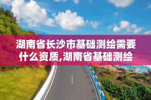 湖南省長沙市基礎測繪需要什么資質,湖南省基礎測繪項目預算標準