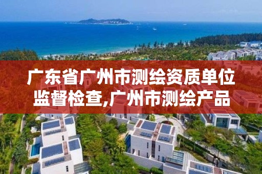 廣東省廣州市測繪資質單位監督檢查,廣州市測繪產品質量檢驗中心