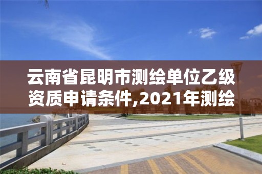 云南省昆明市測繪單位乙級資質申請條件,2021年測繪乙級資質