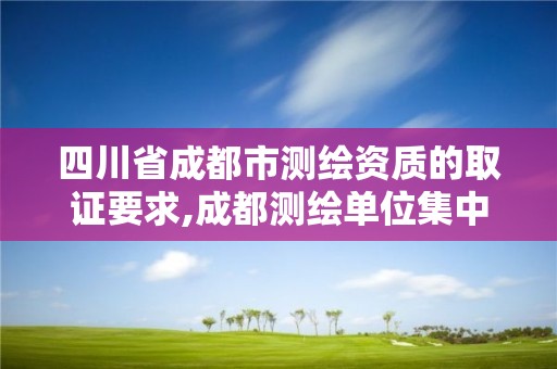 四川省成都市測繪資質的取證要求,成都測繪單位集中在哪些地方