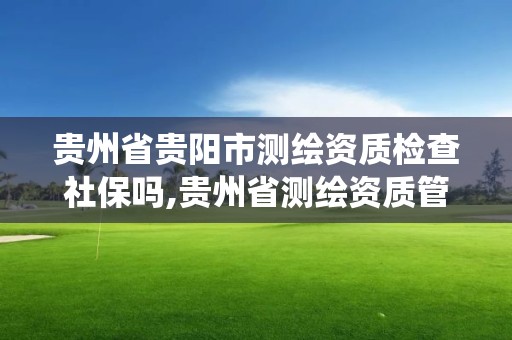 貴州省貴陽市測繪資質檢查社保嗎,貴州省測繪資質管理系統