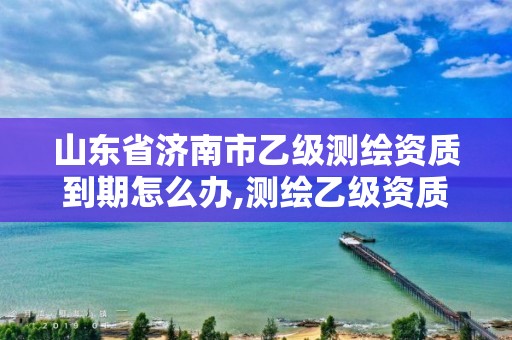 山東省濟南市乙級測繪資質到期怎么辦,測繪乙級資質申報條件 最新。