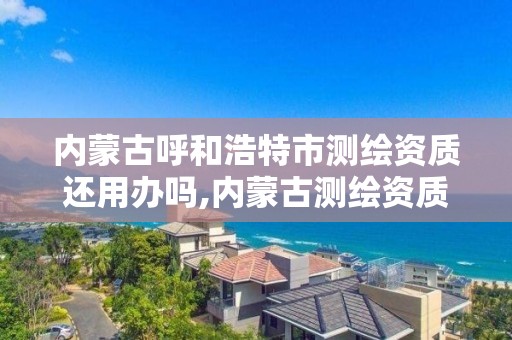 內蒙古呼和浩特市測繪資質還用辦嗎,內蒙古測繪資質單位名錄