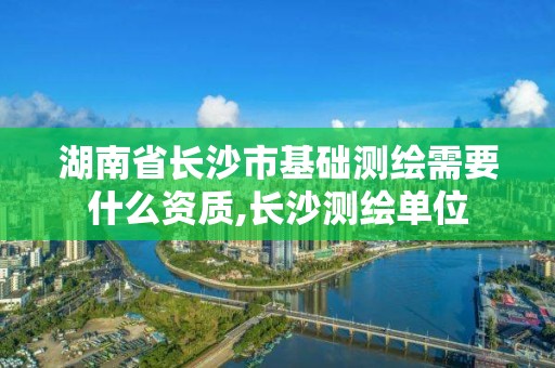 湖南省長沙市基礎測繪需要什么資質,長沙測繪單位