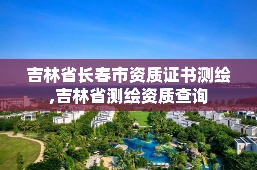 吉林省長春市資質證書測繪,吉林省測繪資質查詢