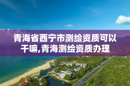 青海省西寧市測繪資質(zhì)可以干嘛,青海測繪資質(zhì)辦理