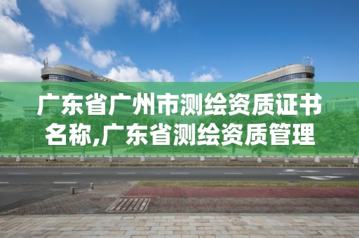 廣東省廣州市測繪資質(zhì)證書名稱,廣東省測繪資質(zhì)管理系統(tǒng)。