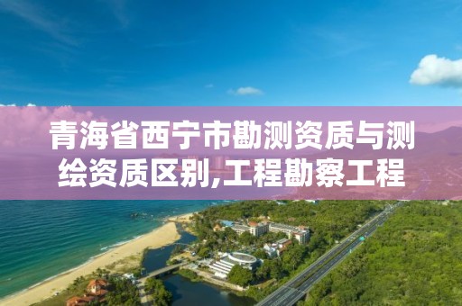 青海省西寧市勘測資質與測繪資質區別,工程勘察工程測量資質