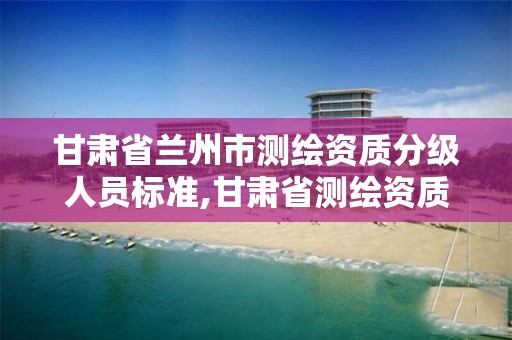 甘肅省蘭州市測繪資質分級人員標準,甘肅省測繪資質管理平臺