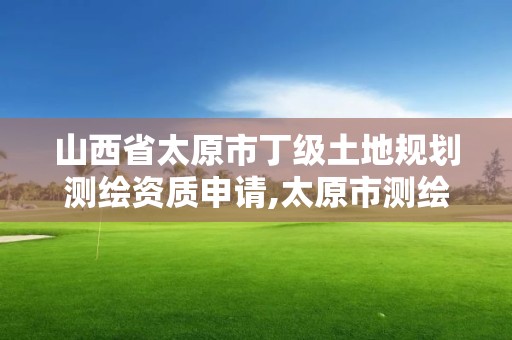 山西省太原市丁級土地規劃測繪資質申請,太原市測繪院的上級單位。