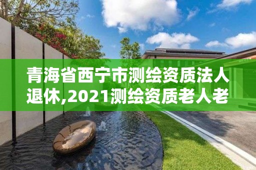 青海省西寧市測繪資質法人退休,2021測繪資質老人老辦法