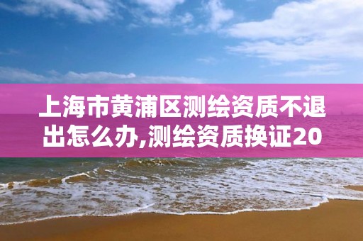 上海市黃浦區測繪資質不退出怎么辦,測繪資質換證2021。